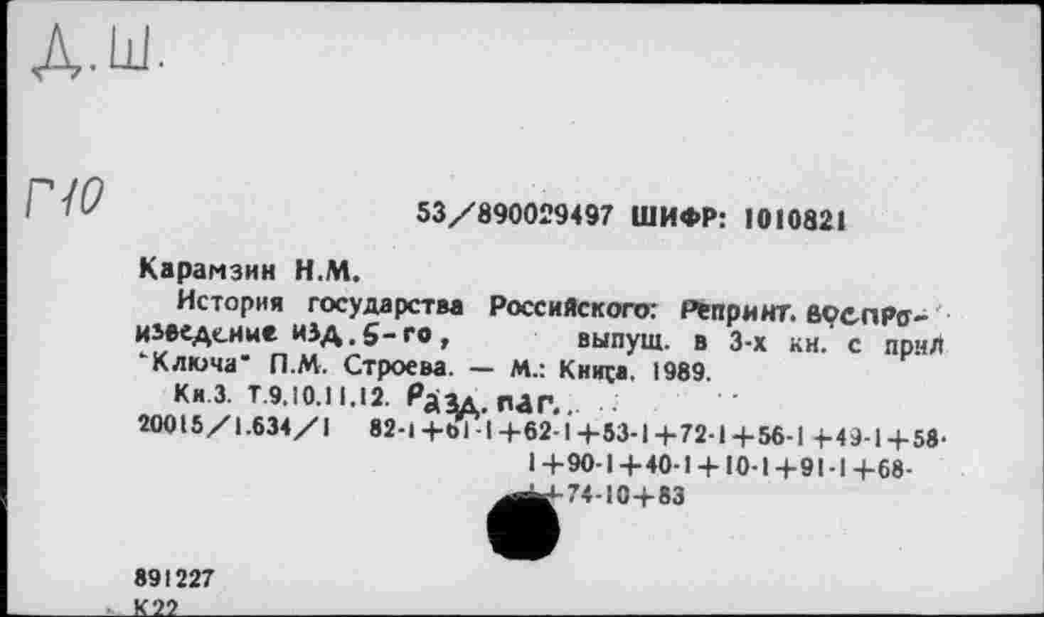 ﻿по
53/890029497 ШИФР: 1010821
Карамзин Н.М.
История государства Российского: PtnpMHT.eçenPff-изеедснне изд.5-го, выпуш. в 3-х кн. с прмл ’Ключа" П.М. Строева. — м.: Кинса, 1989.
ки.з. т.9,Ю.И.І2. Рдад.гиг... .
20015/1.634/1 82-1+61-I+62-1+53-1+72-1+56-1 4.4944.59.
I+90-1+40-1+ 10-1+91-1+68-
^^-74-10+83
891227